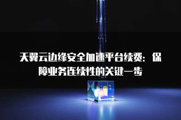 天翼云边缘安全加速平台续费:保障业务连续性的关键一步