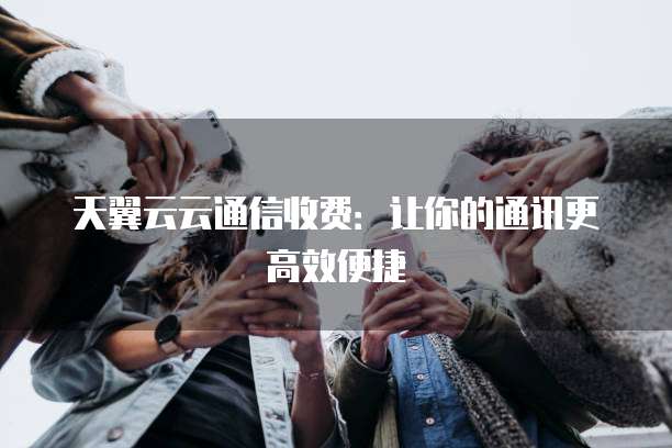 天翼云云通信收费:让你的通讯更高效便捷