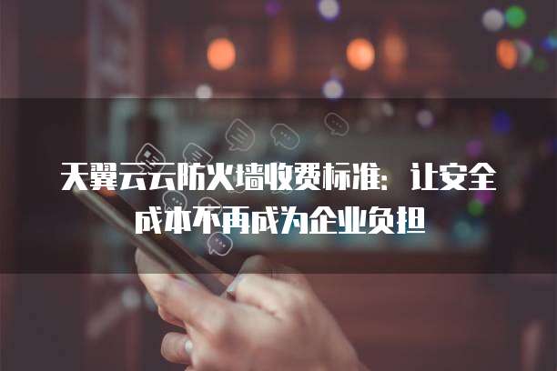 天翼云云防火墙收费标准:让安全成本不再成为企业负担