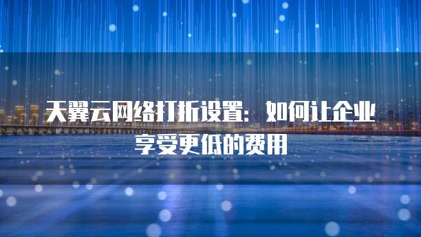 天翼云网络打折设置:如何让企业享受更低的费用