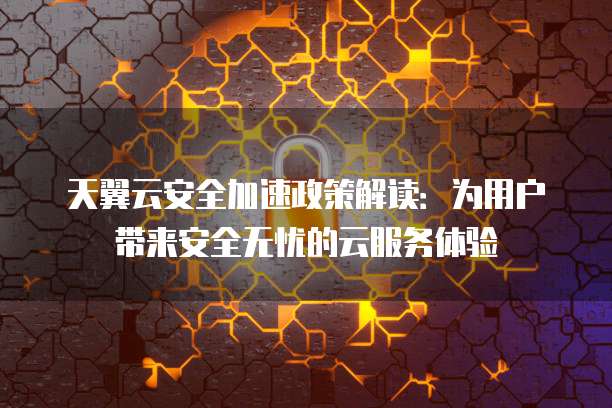 天翼云安全加速政策解读:为用户带来安全无忧的云服务体验