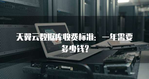 天翼云数据库收费标准:一年需要多少钱?