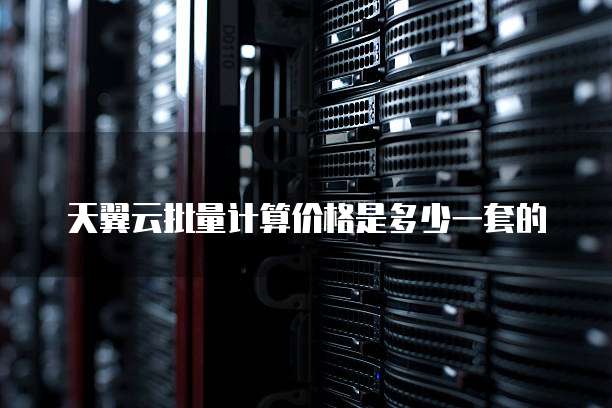 天翼云批量计算价格是多少一套的
