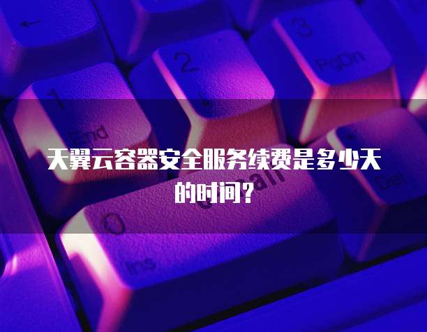 天翼云容器安全服务续费是多少天的时间？