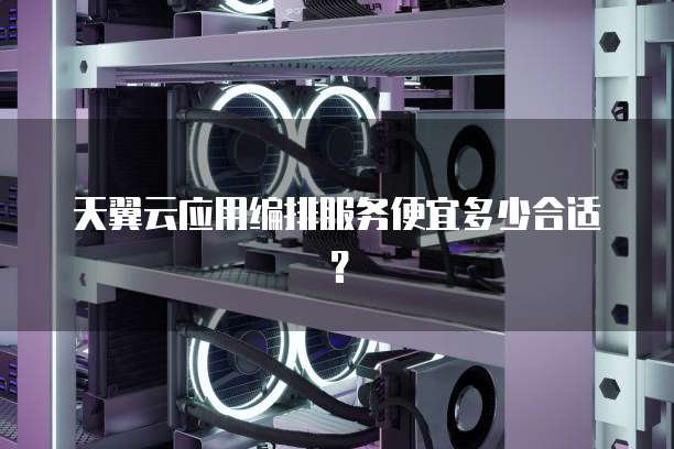 天翼云应用编排服务便宜多少合适?