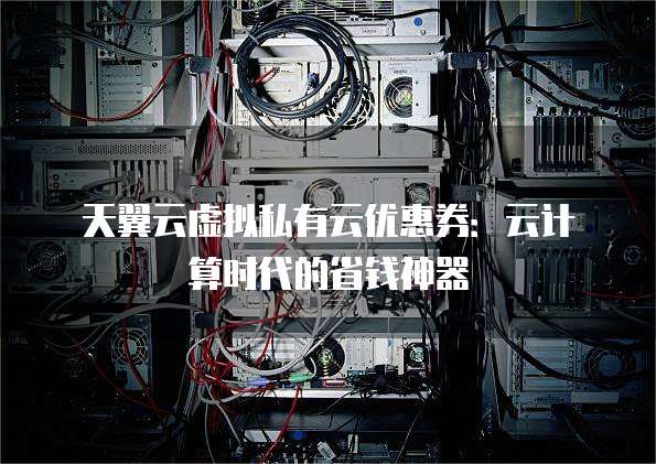天翼云虚拟私有云优惠券:云计算时代的省钱神器