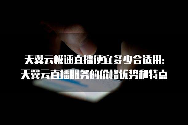 天翼云极速直播便宜多少合适用:天翼云直播服务的价格优势和特点