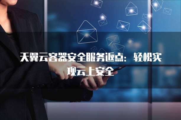 天翼云容器安全服务返点：轻松实现云上安全