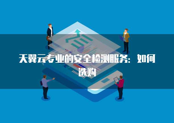 天翼云专业的安全检测服务:如何选购