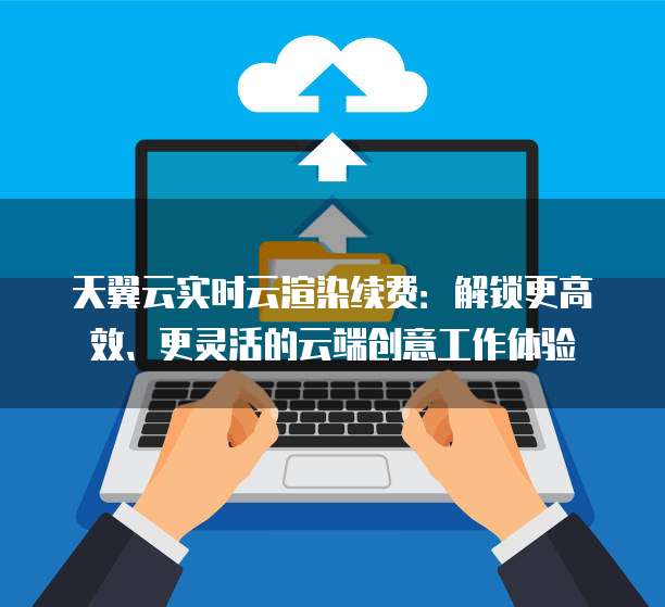 天翼云实时云渲染续费:解锁更高效、更灵活的云端创意工作体验