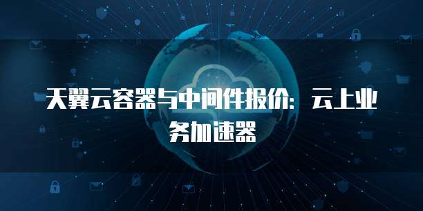 天翼云容器与中间件报价:云上业务加速器