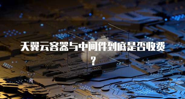 天翼云容器与中间件到底是否收费?