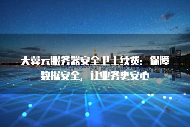 天翼云服务器安全卫士续费:保障数据安全,让业务更安心