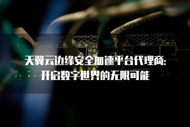 天翼云边缘安全加速平台代理商:开启数字世界的无限可能