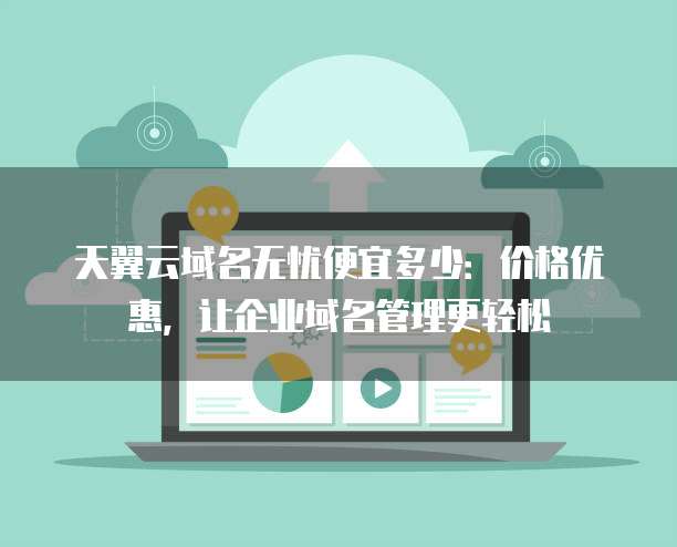 天翼云域名无忧便宜多少:价格优惠,让企业域名管理更轻松