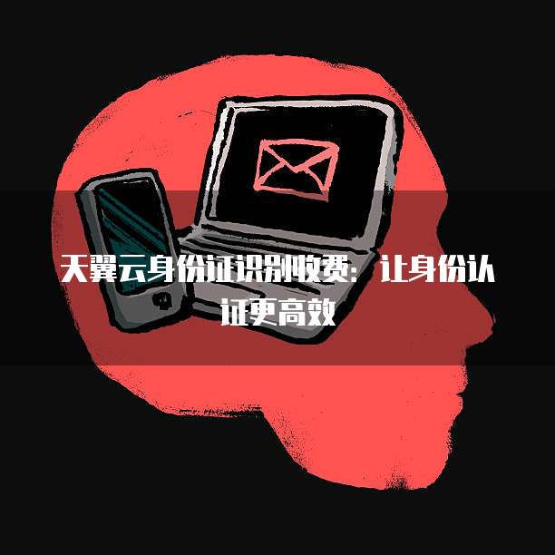 天翼云身份证识别收费:让身份认证更高效
