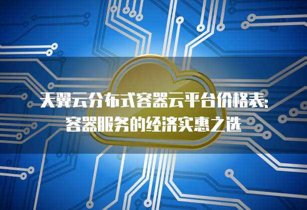 天翼云分布式容器云平台价格表: 容器服务的经济实惠之选