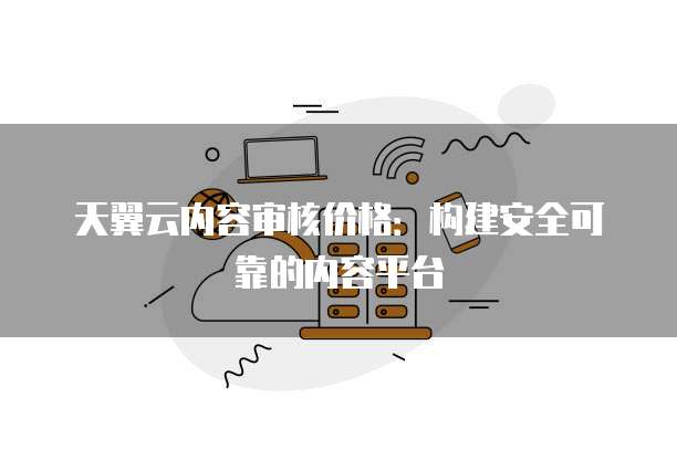 天翼云内容审核价格:构建安全可靠的内容平台