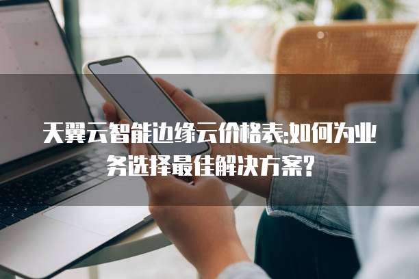 天翼云智能边缘云价格表:如何为业务选择最佳解决方案?