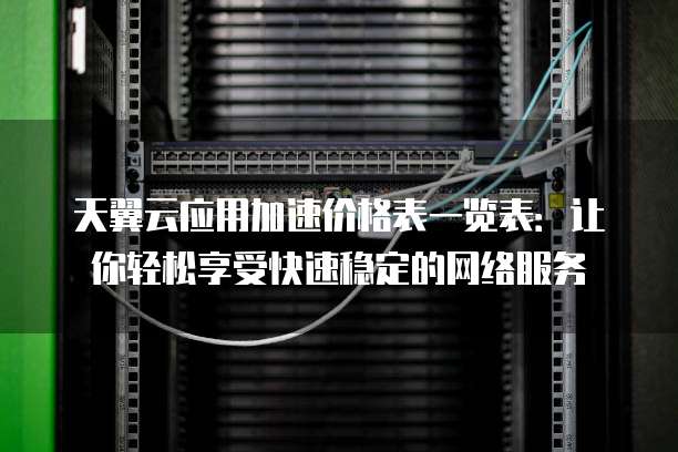天翼云应用加速价格表一览表：让你轻松享受快速稳定的网络服务
