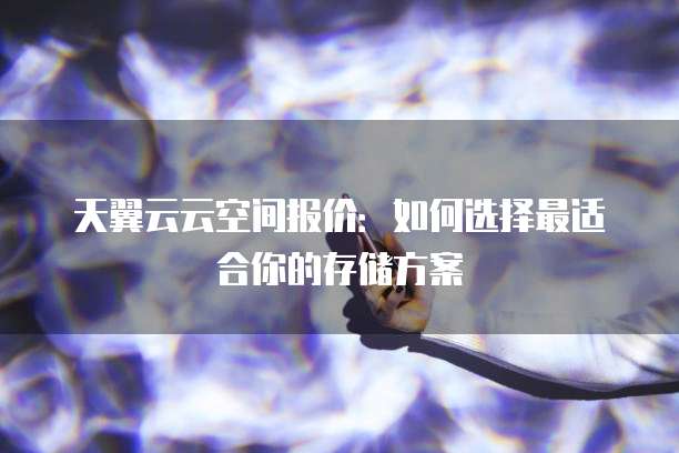 天翼云云空间报价:如何选择最适合你的存储方案