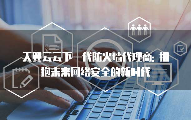 天翼云云下一代防火墙代理商: 拥抱未来网络安全的新时代
