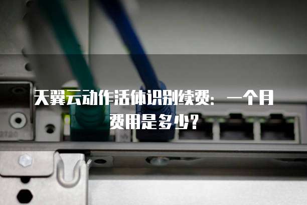 天翼云动作活体识别续费:一个月费用是多少?