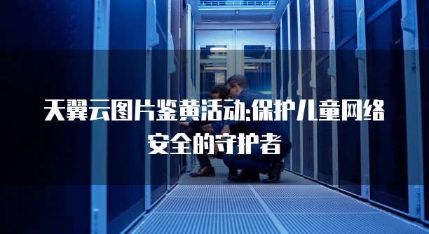 天翼云图片鉴黄活动:保护儿童网络安全的守护者