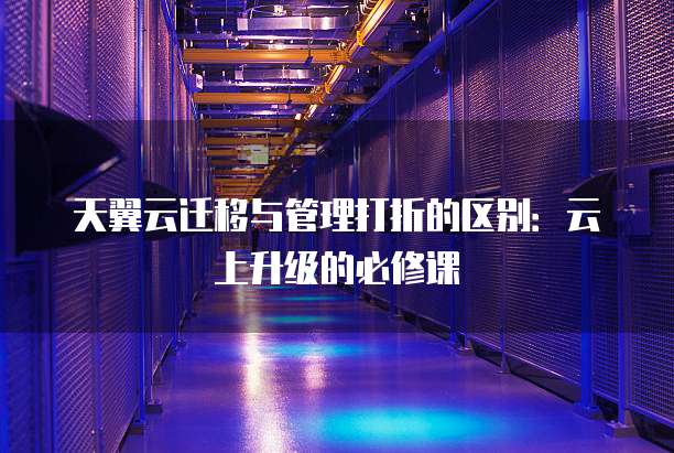 天翼云迁移与管理打折的区别:云上升级的必修课