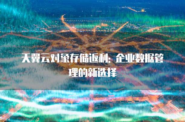 天翼云对象存储返利: 企业数据管理的新选择
