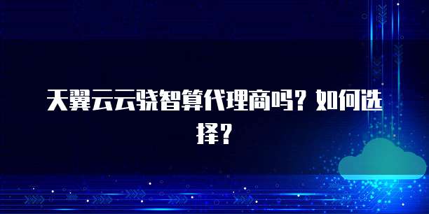 天翼云云骁智算代理商吗?如何选择?