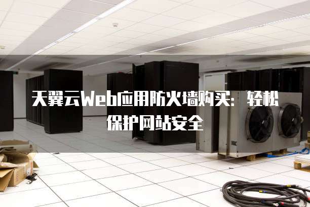 天翼云Web应用防火墙购买:轻松保护网站安全
