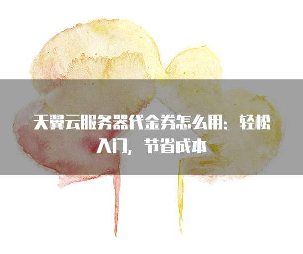 天翼云服务器代金券怎么用:轻松入门,节省成本