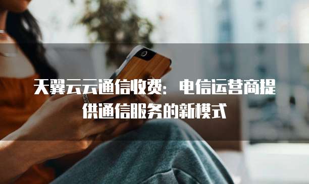 天翼云云通信收费:电信运营商提供通信服务的新模式