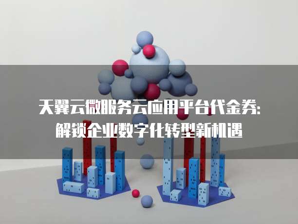 天翼云微服务云应用平台代金券:解锁企业数字化转型新机遇
