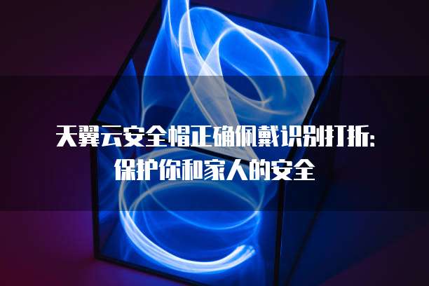 天翼云安全帽正确佩戴识别打折：保护你和家人的安全