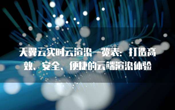 天翼云实时云渲染一览表:打造高效、安全、便捷的云端渲染体验
