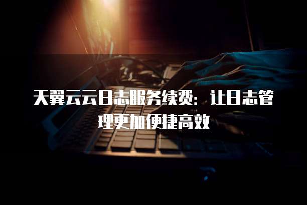 天翼云云日志服务续费:让日志管理更加便捷高效