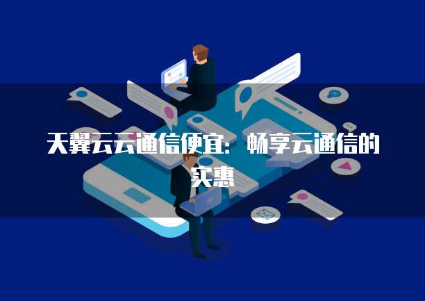 天翼云云通信便宜:畅享云通信的实惠