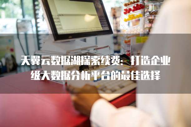 天翼云数据湖探索续费:打造企业级大数据分析平台的最佳选择