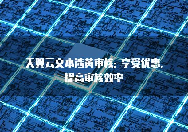 天翼云文本涉黄审核: 享受优惠, 提高审核效率