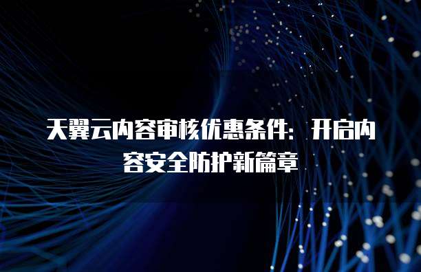 天翼云内容审核优惠条件:开启内容安全防护新篇章