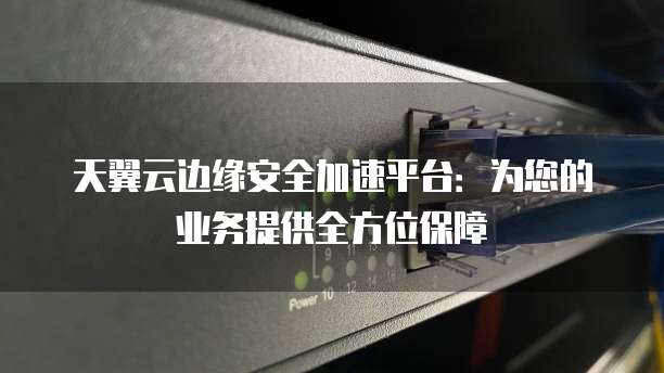 天翼云边缘安全加速平台:为您的业务提供全方位保障