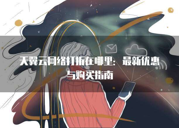 天翼云网络打折在哪里:最新优惠与购买指南