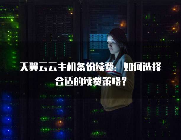 天翼云云主机备份续费:如何选择合适的续费策略?