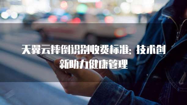 天翼云摔倒识别收费标准: 技术创新助力健康管理