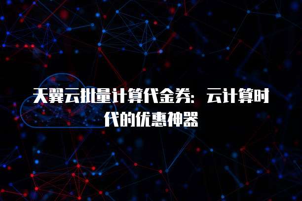 天翼云批量计算代金券：云计算时代的优惠神器