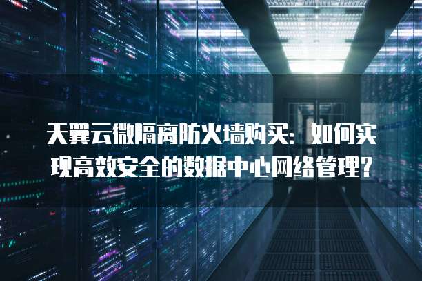 天翼云微隔离防火墙购买:如何实现高效安全的数据中心网络管理?