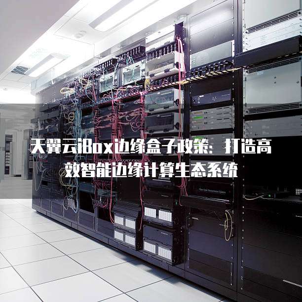 天翼云iBox边缘盒子政策:打造高效智能边缘计算生态系统
