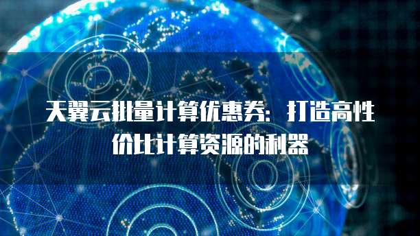 天翼云批量计算优惠券:打造高性价比计算资源的利器